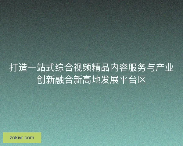 打造一站式综合视频精品内容服务与产业创新融合新高地发展平台区